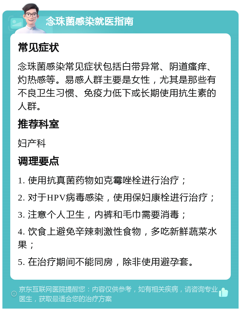 念珠菌感染就医指南 常见症状 念珠菌感染常见症状包括白带异常、阴道瘙痒、灼热感等。易感人群主要是女性，尤其是那些有不良卫生习惯、免疫力低下或长期使用抗生素的人群。 推荐科室 妇产科 调理要点 1. 使用抗真菌药物如克霉唑栓进行治疗； 2. 对于HPV病毒感染，使用保妇康栓进行治疗； 3. 注意个人卫生，内裤和毛巾需要消毒； 4. 饮食上避免辛辣刺激性食物，多吃新鲜蔬菜水果； 5. 在治疗期间不能同房，除非使用避孕套。