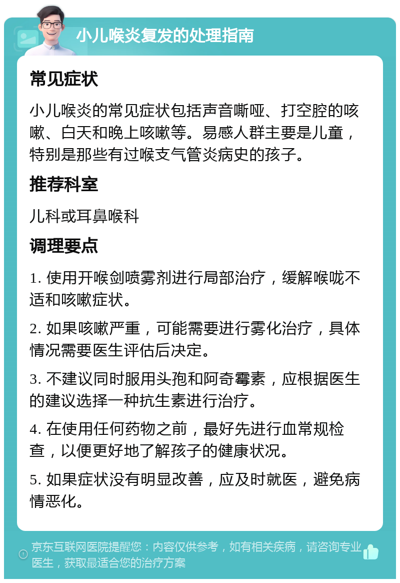 小儿喉炎复发的处理指南 常见症状 小儿喉炎的常见症状包括声音嘶哑、打空腔的咳嗽、白天和晚上咳嗽等。易感人群主要是儿童，特别是那些有过喉支气管炎病史的孩子。 推荐科室 儿科或耳鼻喉科 调理要点 1. 使用开喉剑喷雾剂进行局部治疗，缓解喉咙不适和咳嗽症状。 2. 如果咳嗽严重，可能需要进行雾化治疗，具体情况需要医生评估后决定。 3. 不建议同时服用头孢和阿奇霉素，应根据医生的建议选择一种抗生素进行治疗。 4. 在使用任何药物之前，最好先进行血常规检查，以便更好地了解孩子的健康状况。 5. 如果症状没有明显改善，应及时就医，避免病情恶化。