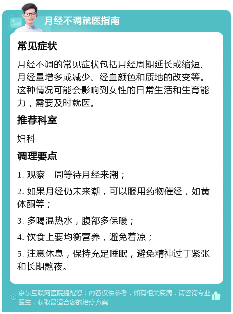 月经不调就医指南 常见症状 月经不调的常见症状包括月经周期延长或缩短、月经量增多或减少、经血颜色和质地的改变等。这种情况可能会影响到女性的日常生活和生育能力，需要及时就医。 推荐科室 妇科 调理要点 1. 观察一周等待月经来潮； 2. 如果月经仍未来潮，可以服用药物催经，如黄体酮等； 3. 多喝温热水，腹部多保暖； 4. 饮食上要均衡营养，避免着凉； 5. 注意休息，保持充足睡眠，避免精神过于紧张和长期熬夜。