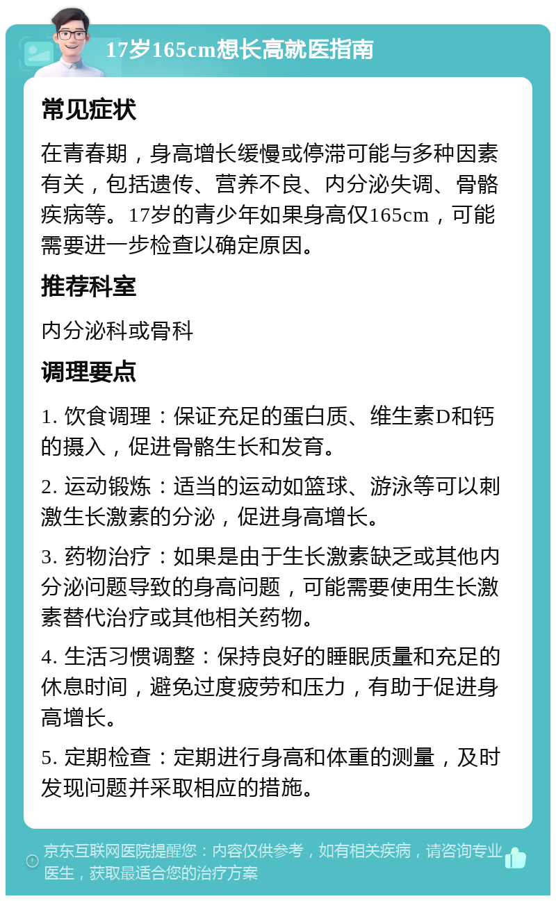 17岁165cm想长高就医指南 常见症状 在青春期，身高增长缓慢或停滞可能与多种因素有关，包括遗传、营养不良、内分泌失调、骨骼疾病等。17岁的青少年如果身高仅165cm，可能需要进一步检查以确定原因。 推荐科室 内分泌科或骨科 调理要点 1. 饮食调理：保证充足的蛋白质、维生素D和钙的摄入，促进骨骼生长和发育。 2. 运动锻炼：适当的运动如篮球、游泳等可以刺激生长激素的分泌，促进身高增长。 3. 药物治疗：如果是由于生长激素缺乏或其他内分泌问题导致的身高问题，可能需要使用生长激素替代治疗或其他相关药物。 4. 生活习惯调整：保持良好的睡眠质量和充足的休息时间，避免过度疲劳和压力，有助于促进身高增长。 5. 定期检查：定期进行身高和体重的测量，及时发现问题并采取相应的措施。