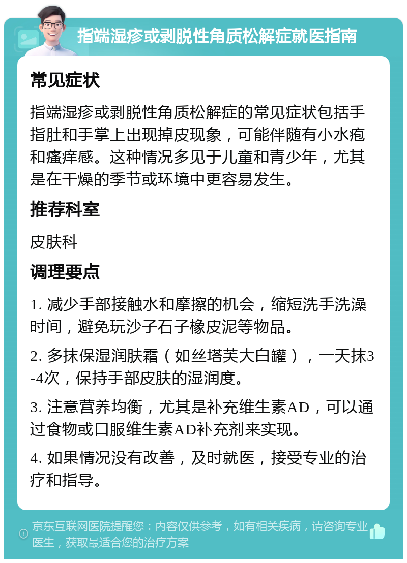 指端湿疹或剥脱性角质松解症就医指南 常见症状 指端湿疹或剥脱性角质松解症的常见症状包括手指肚和手掌上出现掉皮现象，可能伴随有小水疱和瘙痒感。这种情况多见于儿童和青少年，尤其是在干燥的季节或环境中更容易发生。 推荐科室 皮肤科 调理要点 1. 减少手部接触水和摩擦的机会，缩短洗手洗澡时间，避免玩沙子石子橡皮泥等物品。 2. 多抹保湿润肤霜（如丝塔芙大白罐），一天抹3-4次，保持手部皮肤的湿润度。 3. 注意营养均衡，尤其是补充维生素AD，可以通过食物或口服维生素AD补充剂来实现。 4. 如果情况没有改善，及时就医，接受专业的治疗和指导。