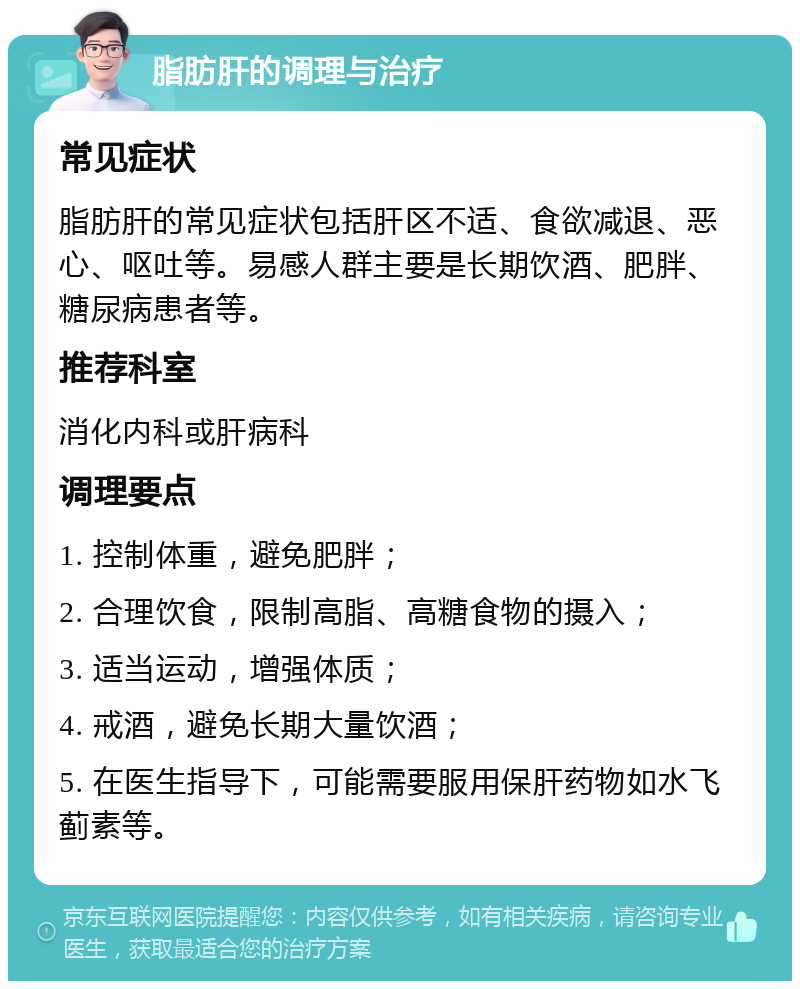 脂肪肝的调理与治疗 常见症状 脂肪肝的常见症状包括肝区不适、食欲减退、恶心、呕吐等。易感人群主要是长期饮酒、肥胖、糖尿病患者等。 推荐科室 消化内科或肝病科 调理要点 1. 控制体重，避免肥胖； 2. 合理饮食，限制高脂、高糖食物的摄入； 3. 适当运动，增强体质； 4. 戒酒，避免长期大量饮酒； 5. 在医生指导下，可能需要服用保肝药物如水飞蓟素等。