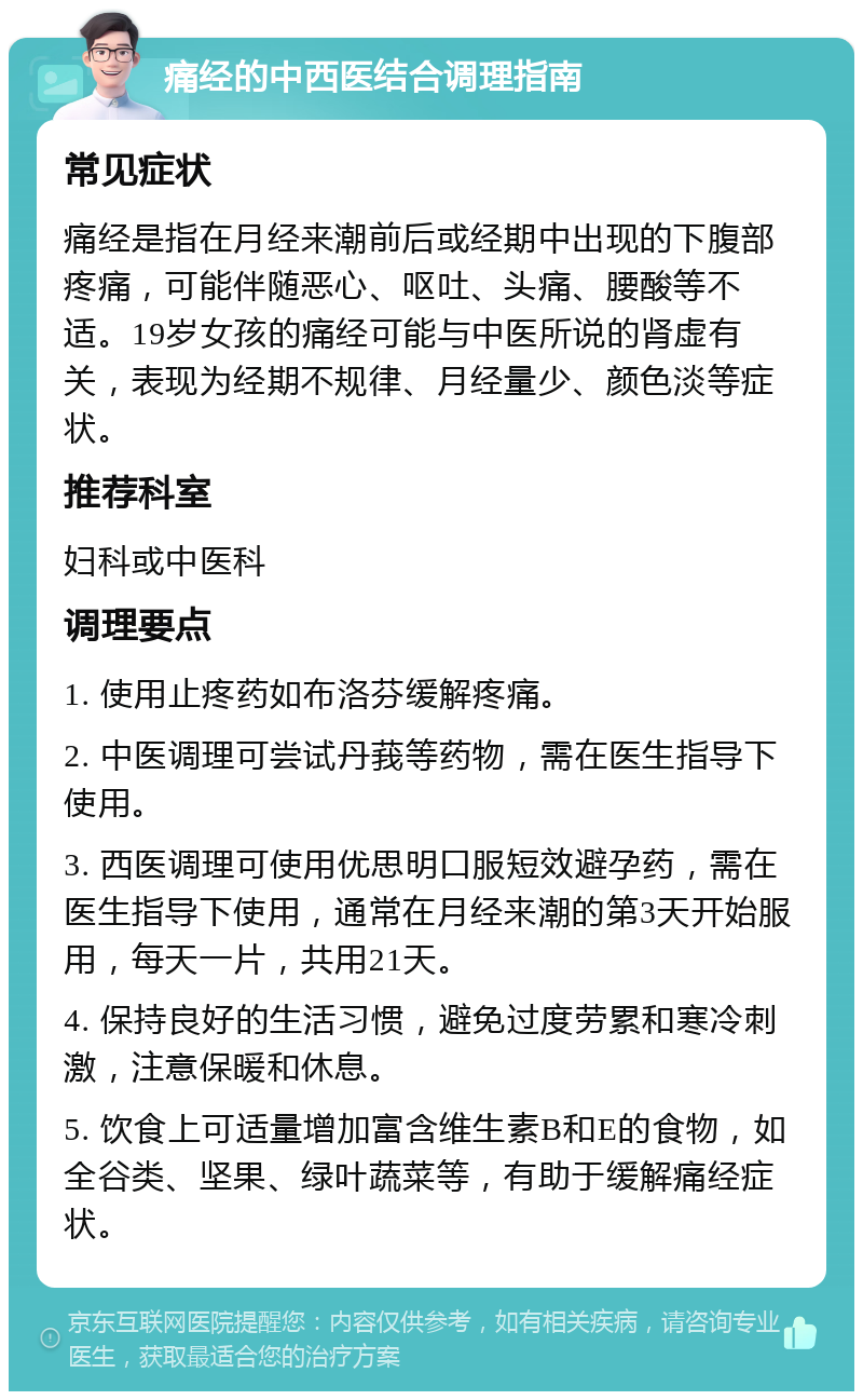 痛经的中西医结合调理指南 常见症状 痛经是指在月经来潮前后或经期中出现的下腹部疼痛，可能伴随恶心、呕吐、头痛、腰酸等不适。19岁女孩的痛经可能与中医所说的肾虚有关，表现为经期不规律、月经量少、颜色淡等症状。 推荐科室 妇科或中医科 调理要点 1. 使用止疼药如布洛芬缓解疼痛。 2. 中医调理可尝试丹莪等药物，需在医生指导下使用。 3. 西医调理可使用优思明口服短效避孕药，需在医生指导下使用，通常在月经来潮的第3天开始服用，每天一片，共用21天。 4. 保持良好的生活习惯，避免过度劳累和寒冷刺激，注意保暖和休息。 5. 饮食上可适量增加富含维生素B和E的食物，如全谷类、坚果、绿叶蔬菜等，有助于缓解痛经症状。