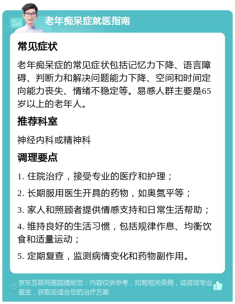 老年痴呆症就医指南 常见症状 老年痴呆症的常见症状包括记忆力下降、语言障碍、判断力和解决问题能力下降、空间和时间定向能力丧失、情绪不稳定等。易感人群主要是65岁以上的老年人。 推荐科室 神经内科或精神科 调理要点 1. 住院治疗，接受专业的医疗和护理； 2. 长期服用医生开具的药物，如奥氮平等； 3. 家人和照顾者提供情感支持和日常生活帮助； 4. 维持良好的生活习惯，包括规律作息、均衡饮食和适量运动； 5. 定期复查，监测病情变化和药物副作用。