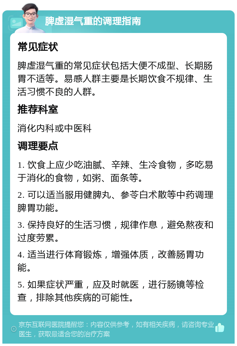 脾虚湿气重的调理指南 常见症状 脾虚湿气重的常见症状包括大便不成型、长期肠胃不适等。易感人群主要是长期饮食不规律、生活习惯不良的人群。 推荐科室 消化内科或中医科 调理要点 1. 饮食上应少吃油腻、辛辣、生冷食物，多吃易于消化的食物，如粥、面条等。 2. 可以适当服用健脾丸、参苓白术散等中药调理脾胃功能。 3. 保持良好的生活习惯，规律作息，避免熬夜和过度劳累。 4. 适当进行体育锻炼，增强体质，改善肠胃功能。 5. 如果症状严重，应及时就医，进行肠镜等检查，排除其他疾病的可能性。