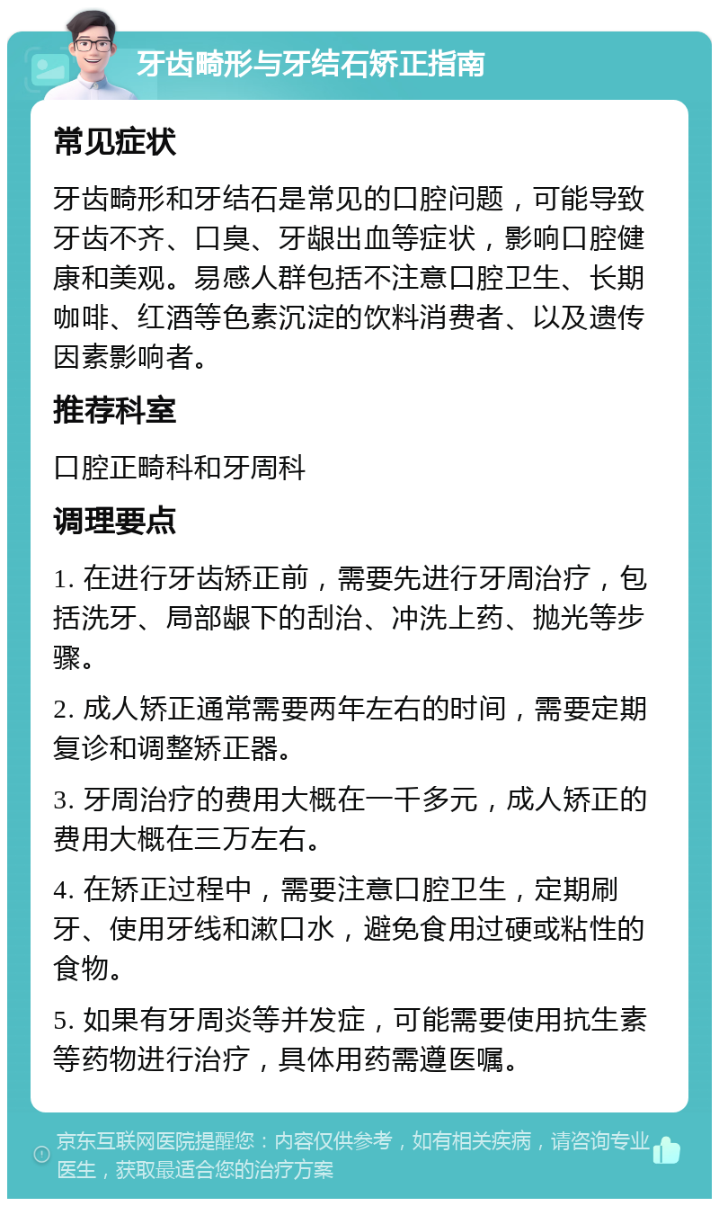 牙齿畸形与牙结石矫正指南 常见症状 牙齿畸形和牙结石是常见的口腔问题，可能导致牙齿不齐、口臭、牙龈出血等症状，影响口腔健康和美观。易感人群包括不注意口腔卫生、长期咖啡、红酒等色素沉淀的饮料消费者、以及遗传因素影响者。 推荐科室 口腔正畸科和牙周科 调理要点 1. 在进行牙齿矫正前，需要先进行牙周治疗，包括洗牙、局部龈下的刮治、冲洗上药、抛光等步骤。 2. 成人矫正通常需要两年左右的时间，需要定期复诊和调整矫正器。 3. 牙周治疗的费用大概在一千多元，成人矫正的费用大概在三万左右。 4. 在矫正过程中，需要注意口腔卫生，定期刷牙、使用牙线和漱口水，避免食用过硬或粘性的食物。 5. 如果有牙周炎等并发症，可能需要使用抗生素等药物进行治疗，具体用药需遵医嘱。