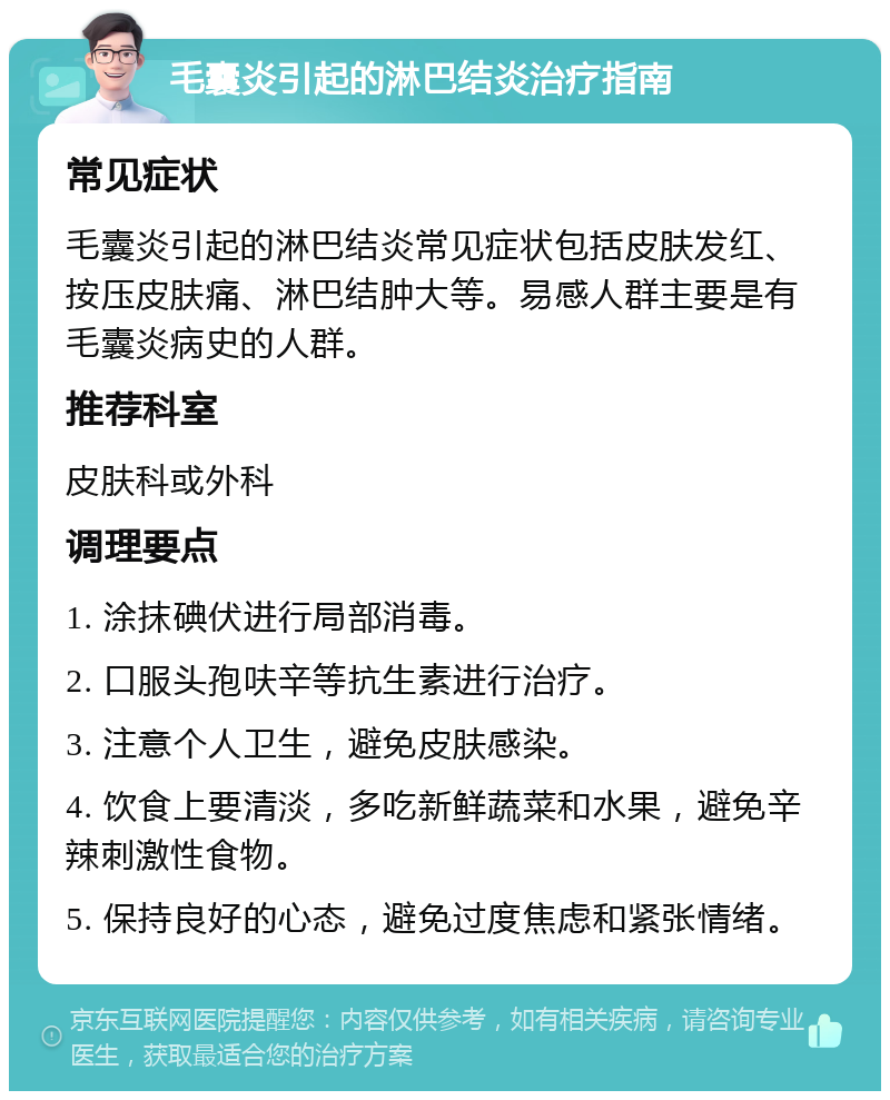 毛囊炎引起的淋巴结炎治疗指南 常见症状 毛囊炎引起的淋巴结炎常见症状包括皮肤发红、按压皮肤痛、淋巴结肿大等。易感人群主要是有毛囊炎病史的人群。 推荐科室 皮肤科或外科 调理要点 1. 涂抹碘伏进行局部消毒。 2. 口服头孢呋辛等抗生素进行治疗。 3. 注意个人卫生，避免皮肤感染。 4. 饮食上要清淡，多吃新鲜蔬菜和水果，避免辛辣刺激性食物。 5. 保持良好的心态，避免过度焦虑和紧张情绪。