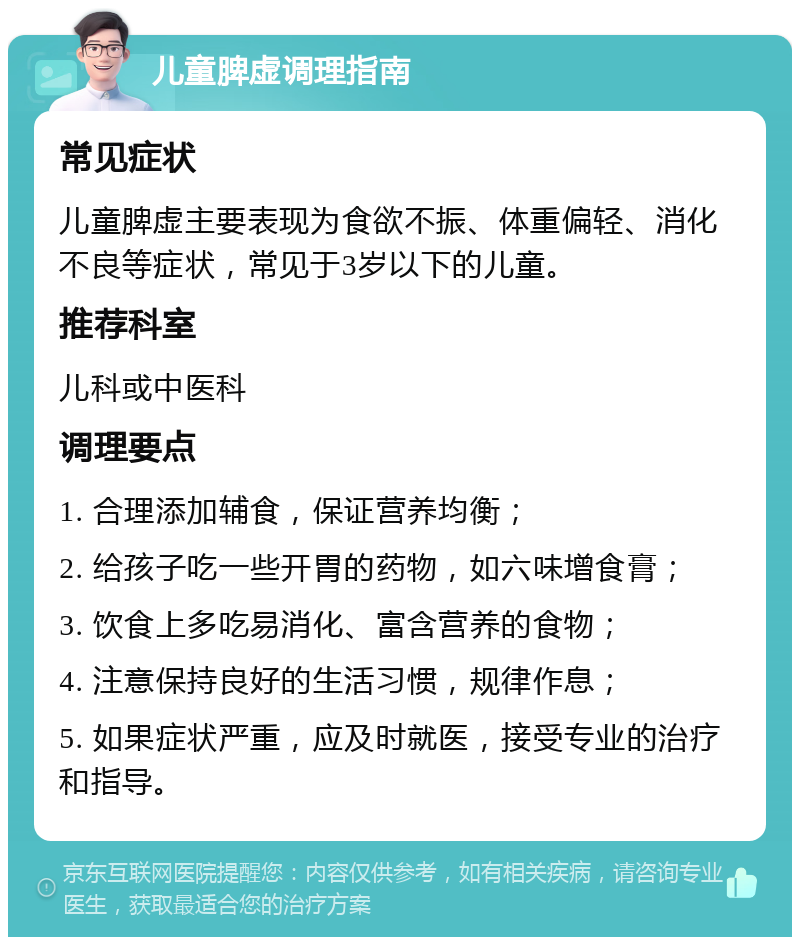 儿童脾虚调理指南 常见症状 儿童脾虚主要表现为食欲不振、体重偏轻、消化不良等症状，常见于3岁以下的儿童。 推荐科室 儿科或中医科 调理要点 1. 合理添加辅食，保证营养均衡； 2. 给孩子吃一些开胃的药物，如六味增食膏； 3. 饮食上多吃易消化、富含营养的食物； 4. 注意保持良好的生活习惯，规律作息； 5. 如果症状严重，应及时就医，接受专业的治疗和指导。