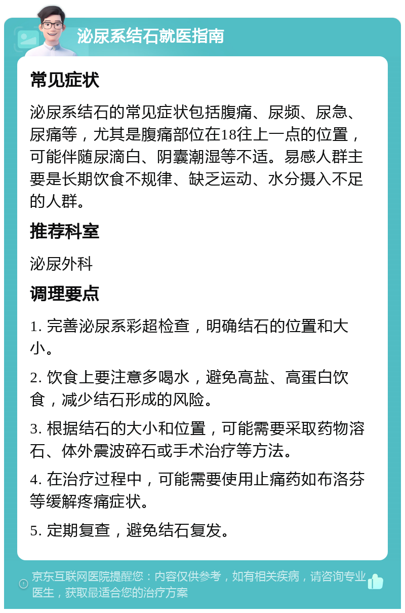 泌尿系结石就医指南 常见症状 泌尿系结石的常见症状包括腹痛、尿频、尿急、尿痛等，尤其是腹痛部位在18往上一点的位置，可能伴随尿滴白、阴囊潮湿等不适。易感人群主要是长期饮食不规律、缺乏运动、水分摄入不足的人群。 推荐科室 泌尿外科 调理要点 1. 完善泌尿系彩超检查，明确结石的位置和大小。 2. 饮食上要注意多喝水，避免高盐、高蛋白饮食，减少结石形成的风险。 3. 根据结石的大小和位置，可能需要采取药物溶石、体外震波碎石或手术治疗等方法。 4. 在治疗过程中，可能需要使用止痛药如布洛芬等缓解疼痛症状。 5. 定期复查，避免结石复发。