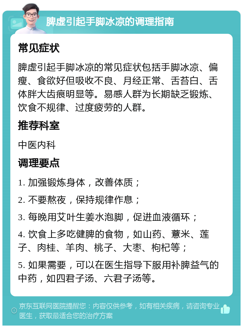 脾虚引起手脚冰凉的调理指南 常见症状 脾虚引起手脚冰凉的常见症状包括手脚冰凉、偏瘦、食欲好但吸收不良、月经正常、舌苔白、舌体胖大齿痕明显等。易感人群为长期缺乏锻炼、饮食不规律、过度疲劳的人群。 推荐科室 中医内科 调理要点 1. 加强锻炼身体，改善体质； 2. 不要熬夜，保持规律作息； 3. 每晚用艾叶生姜水泡脚，促进血液循环； 4. 饮食上多吃健脾的食物，如山药、薏米、莲子、肉桂、羊肉、桃子、大枣、枸杞等； 5. 如果需要，可以在医生指导下服用补脾益气的中药，如四君子汤、六君子汤等。