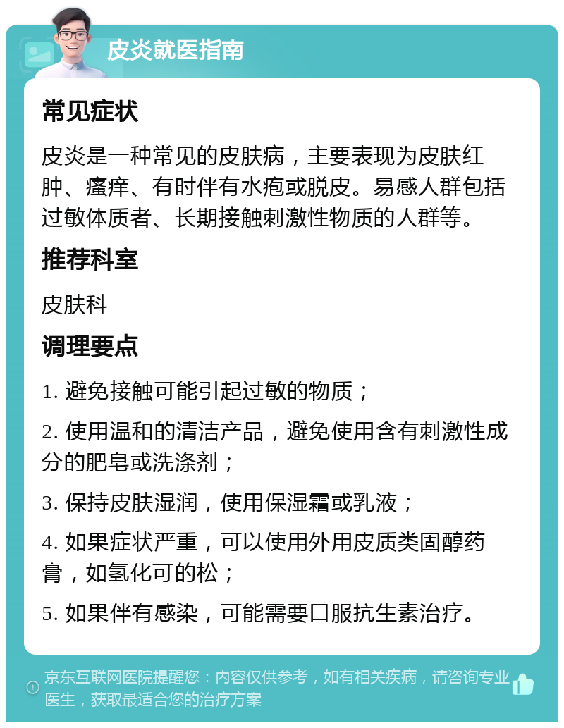 皮炎就医指南 常见症状 皮炎是一种常见的皮肤病，主要表现为皮肤红肿、瘙痒、有时伴有水疱或脱皮。易感人群包括过敏体质者、长期接触刺激性物质的人群等。 推荐科室 皮肤科 调理要点 1. 避免接触可能引起过敏的物质； 2. 使用温和的清洁产品，避免使用含有刺激性成分的肥皂或洗涤剂； 3. 保持皮肤湿润，使用保湿霜或乳液； 4. 如果症状严重，可以使用外用皮质类固醇药膏，如氢化可的松； 5. 如果伴有感染，可能需要口服抗生素治疗。