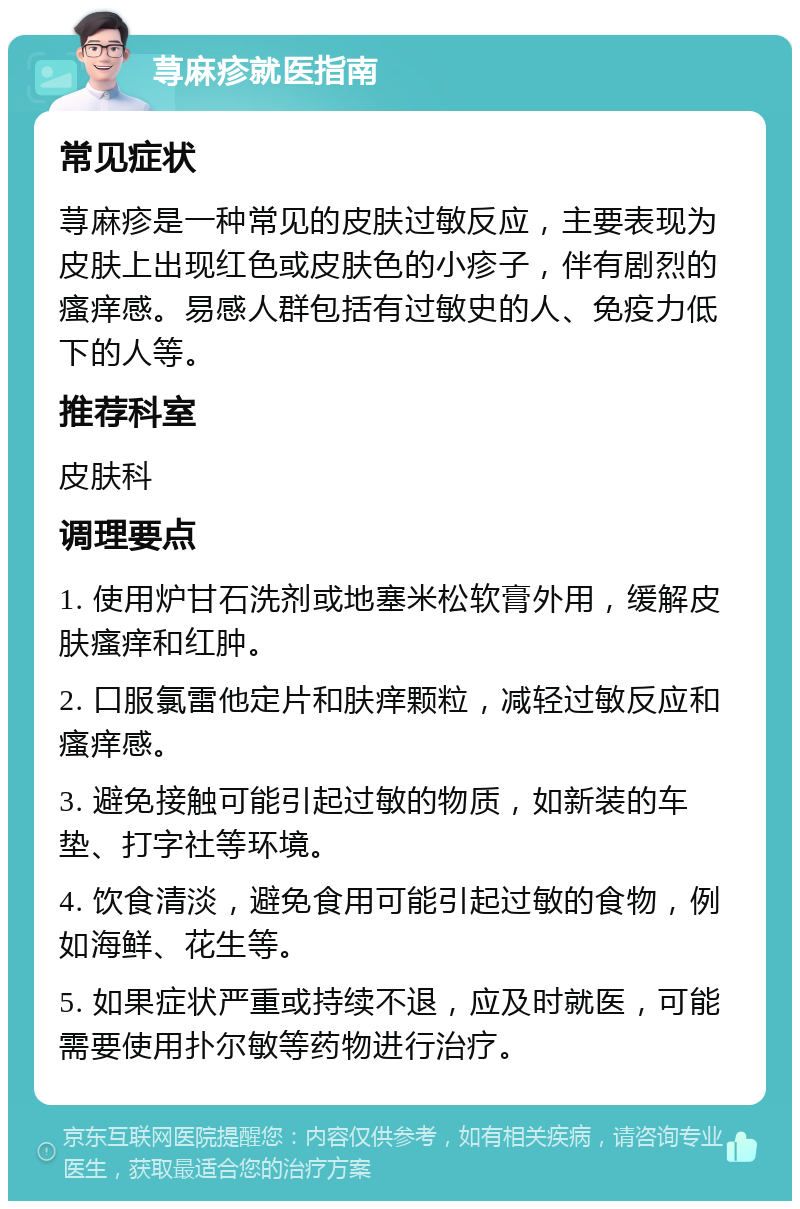 荨麻疹就医指南 常见症状 荨麻疹是一种常见的皮肤过敏反应，主要表现为皮肤上出现红色或皮肤色的小疹子，伴有剧烈的瘙痒感。易感人群包括有过敏史的人、免疫力低下的人等。 推荐科室 皮肤科 调理要点 1. 使用炉甘石洗剂或地塞米松软膏外用，缓解皮肤瘙痒和红肿。 2. 口服氯雷他定片和肤痒颗粒，减轻过敏反应和瘙痒感。 3. 避免接触可能引起过敏的物质，如新装的车垫、打字社等环境。 4. 饮食清淡，避免食用可能引起过敏的食物，例如海鲜、花生等。 5. 如果症状严重或持续不退，应及时就医，可能需要使用扑尔敏等药物进行治疗。