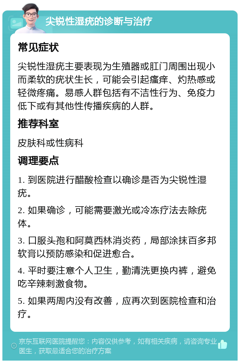 尖锐性湿疣的诊断与治疗 常见症状 尖锐性湿疣主要表现为生殖器或肛门周围出现小而柔软的疣状生长，可能会引起瘙痒、灼热感或轻微疼痛。易感人群包括有不洁性行为、免疫力低下或有其他性传播疾病的人群。 推荐科室 皮肤科或性病科 调理要点 1. 到医院进行醋酸检查以确诊是否为尖锐性湿疣。 2. 如果确诊，可能需要激光或冷冻疗法去除疣体。 3. 口服头孢和阿莫西林消炎药，局部涂抹百多邦软膏以预防感染和促进愈合。 4. 平时要注意个人卫生，勤清洗更换内裤，避免吃辛辣刺激食物。 5. 如果两周内没有改善，应再次到医院检查和治疗。