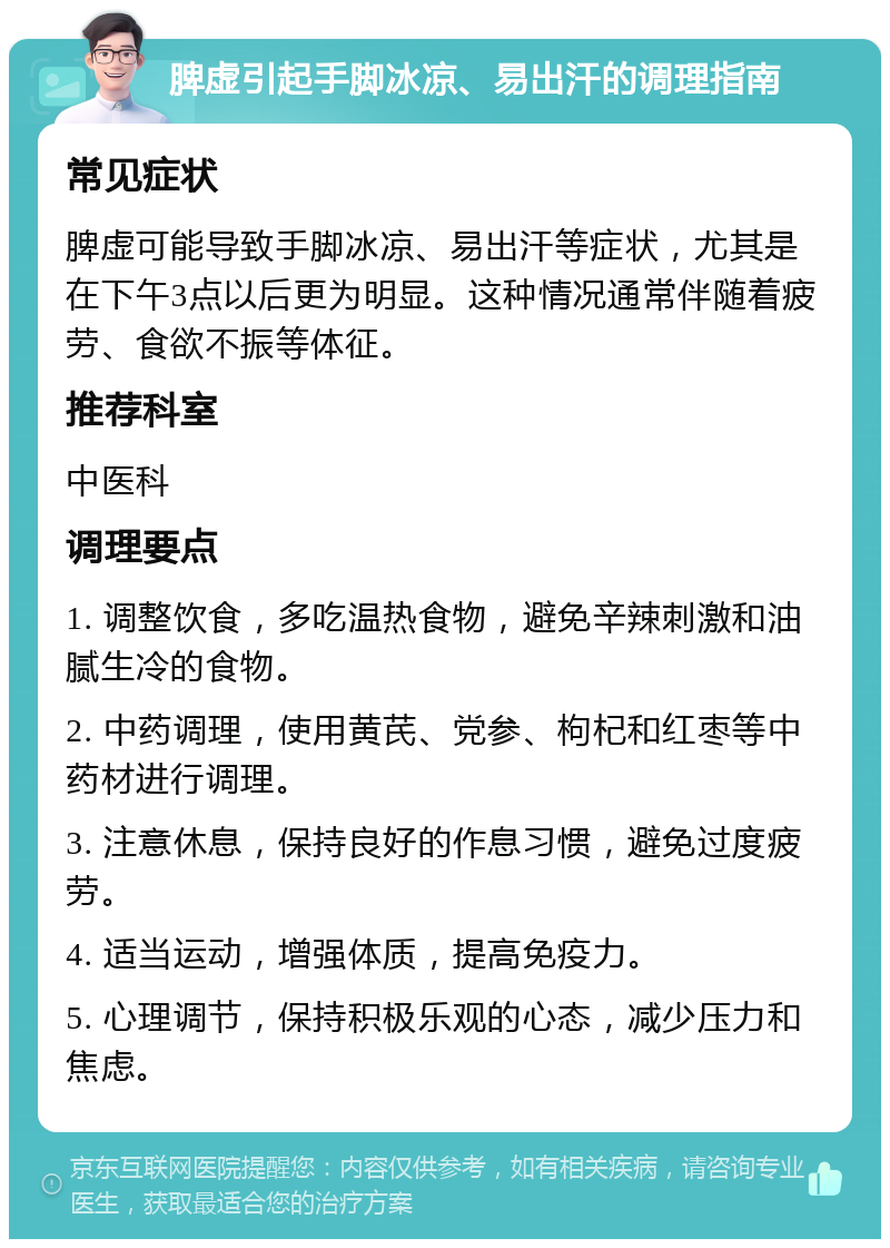 脾虚引起手脚冰凉、易出汗的调理指南 常见症状 脾虚可能导致手脚冰凉、易出汗等症状，尤其是在下午3点以后更为明显。这种情况通常伴随着疲劳、食欲不振等体征。 推荐科室 中医科 调理要点 1. 调整饮食，多吃温热食物，避免辛辣刺激和油腻生冷的食物。 2. 中药调理，使用黄芪、党参、枸杞和红枣等中药材进行调理。 3. 注意休息，保持良好的作息习惯，避免过度疲劳。 4. 适当运动，增强体质，提高免疫力。 5. 心理调节，保持积极乐观的心态，减少压力和焦虑。