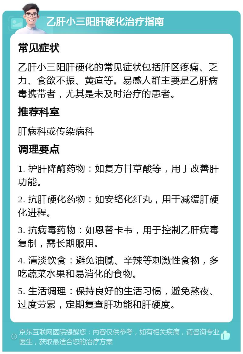 乙肝小三阳肝硬化治疗指南 常见症状 乙肝小三阳肝硬化的常见症状包括肝区疼痛、乏力、食欲不振、黄疸等。易感人群主要是乙肝病毒携带者，尤其是未及时治疗的患者。 推荐科室 肝病科或传染病科 调理要点 1. 护肝降酶药物：如复方甘草酸等，用于改善肝功能。 2. 抗肝硬化药物：如安络化纤丸，用于减缓肝硬化进程。 3. 抗病毒药物：如恩替卡韦，用于控制乙肝病毒复制，需长期服用。 4. 清淡饮食：避免油腻、辛辣等刺激性食物，多吃蔬菜水果和易消化的食物。 5. 生活调理：保持良好的生活习惯，避免熬夜、过度劳累，定期复查肝功能和肝硬度。