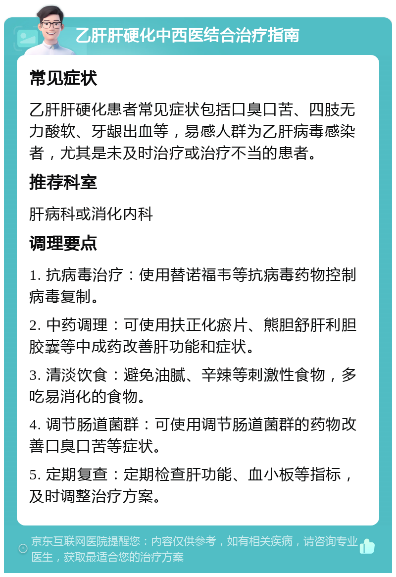 乙肝肝硬化中西医结合治疗指南 常见症状 乙肝肝硬化患者常见症状包括口臭口苦、四肢无力酸软、牙龈出血等，易感人群为乙肝病毒感染者，尤其是未及时治疗或治疗不当的患者。 推荐科室 肝病科或消化内科 调理要点 1. 抗病毒治疗：使用替诺福韦等抗病毒药物控制病毒复制。 2. 中药调理：可使用扶正化瘀片、熊胆舒肝利胆胶囊等中成药改善肝功能和症状。 3. 清淡饮食：避免油腻、辛辣等刺激性食物，多吃易消化的食物。 4. 调节肠道菌群：可使用调节肠道菌群的药物改善口臭口苦等症状。 5. 定期复查：定期检查肝功能、血小板等指标，及时调整治疗方案。