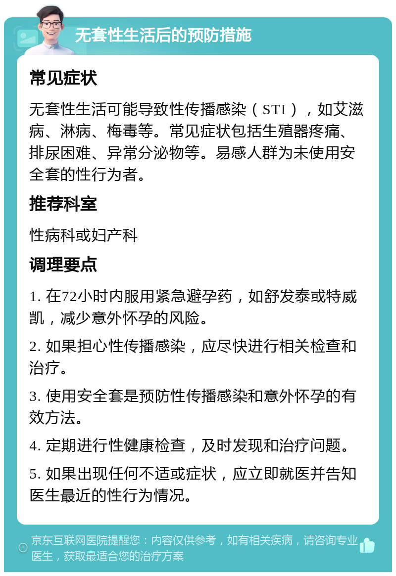 无套性生活后的预防措施 常见症状 无套性生活可能导致性传播感染（STI），如艾滋病、淋病、梅毒等。常见症状包括生殖器疼痛、排尿困难、异常分泌物等。易感人群为未使用安全套的性行为者。 推荐科室 性病科或妇产科 调理要点 1. 在72小时内服用紧急避孕药，如舒发泰或特威凯，减少意外怀孕的风险。 2. 如果担心性传播感染，应尽快进行相关检查和治疗。 3. 使用安全套是预防性传播感染和意外怀孕的有效方法。 4. 定期进行性健康检查，及时发现和治疗问题。 5. 如果出现任何不适或症状，应立即就医并告知医生最近的性行为情况。