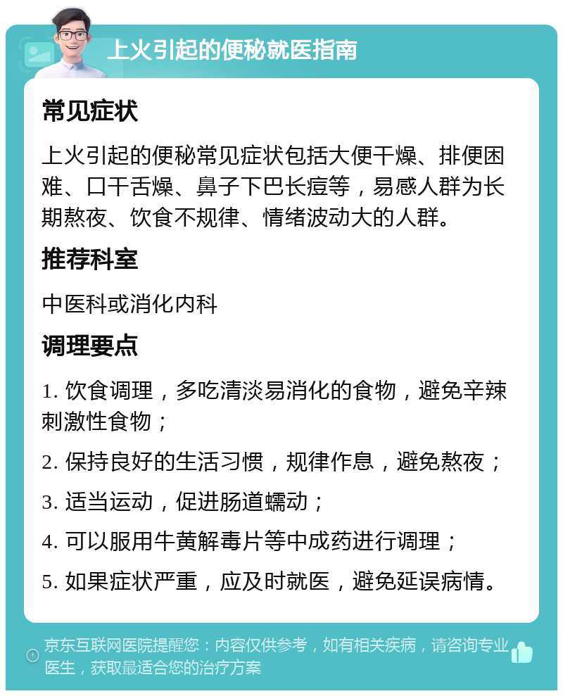 上火引起的便秘就医指南 常见症状 上火引起的便秘常见症状包括大便干燥、排便困难、口干舌燥、鼻子下巴长痘等，易感人群为长期熬夜、饮食不规律、情绪波动大的人群。 推荐科室 中医科或消化内科 调理要点 1. 饮食调理，多吃清淡易消化的食物，避免辛辣刺激性食物； 2. 保持良好的生活习惯，规律作息，避免熬夜； 3. 适当运动，促进肠道蠕动； 4. 可以服用牛黄解毒片等中成药进行调理； 5. 如果症状严重，应及时就医，避免延误病情。