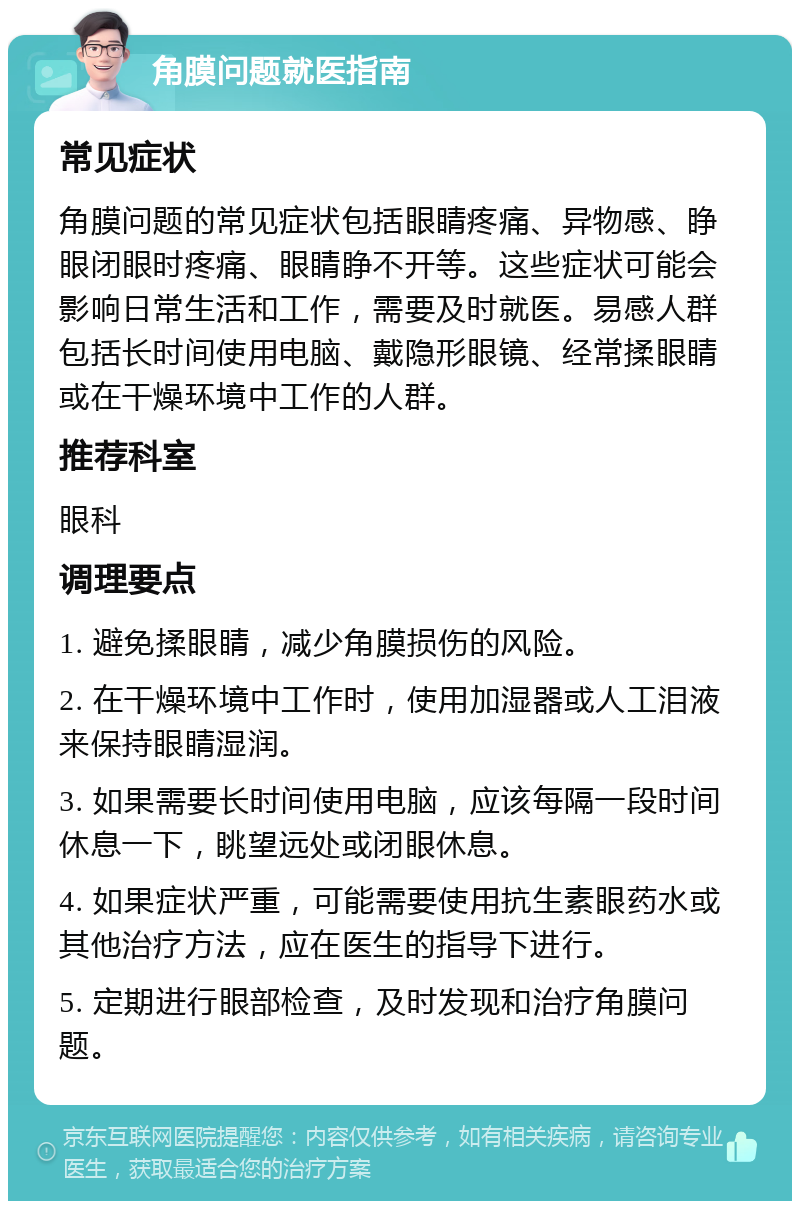 角膜问题就医指南 常见症状 角膜问题的常见症状包括眼睛疼痛、异物感、睁眼闭眼时疼痛、眼睛睁不开等。这些症状可能会影响日常生活和工作，需要及时就医。易感人群包括长时间使用电脑、戴隐形眼镜、经常揉眼睛或在干燥环境中工作的人群。 推荐科室 眼科 调理要点 1. 避免揉眼睛，减少角膜损伤的风险。 2. 在干燥环境中工作时，使用加湿器或人工泪液来保持眼睛湿润。 3. 如果需要长时间使用电脑，应该每隔一段时间休息一下，眺望远处或闭眼休息。 4. 如果症状严重，可能需要使用抗生素眼药水或其他治疗方法，应在医生的指导下进行。 5. 定期进行眼部检查，及时发现和治疗角膜问题。