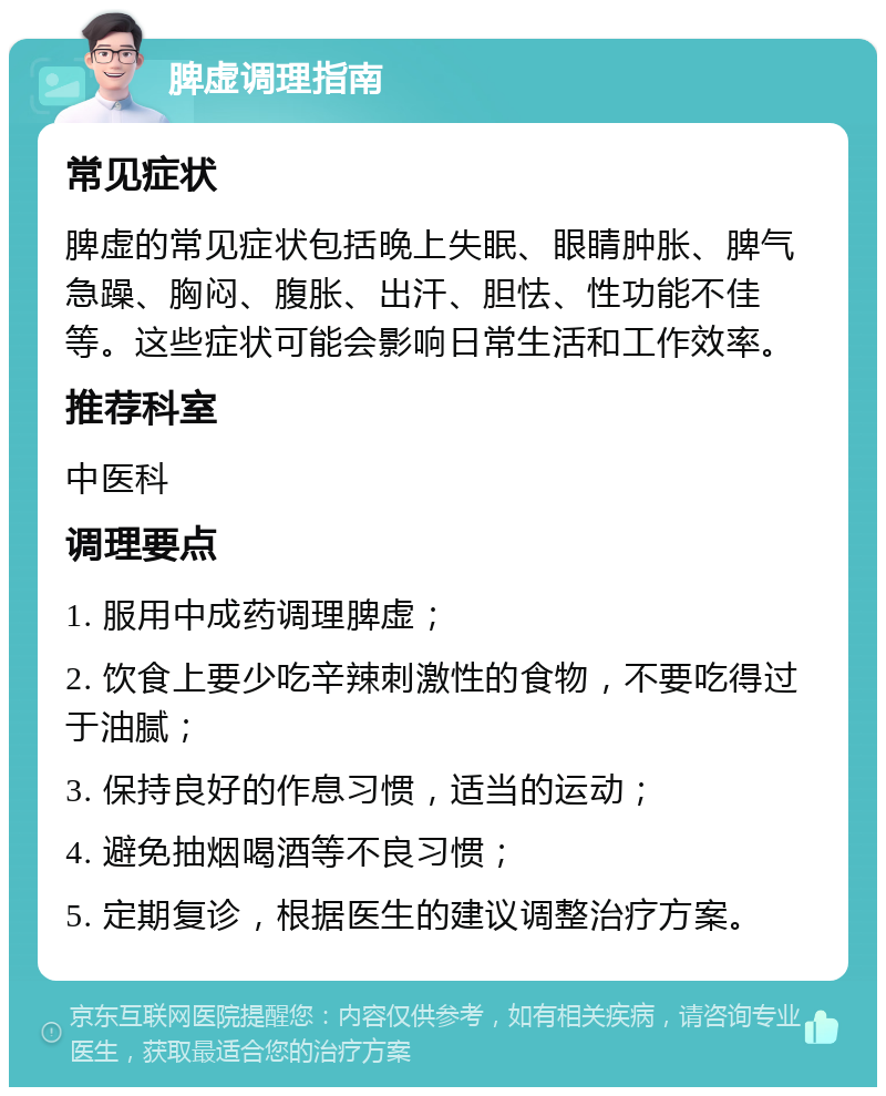 脾虚调理指南 常见症状 脾虚的常见症状包括晚上失眠、眼睛肿胀、脾气急躁、胸闷、腹胀、出汗、胆怯、性功能不佳等。这些症状可能会影响日常生活和工作效率。 推荐科室 中医科 调理要点 1. 服用中成药调理脾虚； 2. 饮食上要少吃辛辣刺激性的食物，不要吃得过于油腻； 3. 保持良好的作息习惯，适当的运动； 4. 避免抽烟喝酒等不良习惯； 5. 定期复诊，根据医生的建议调整治疗方案。