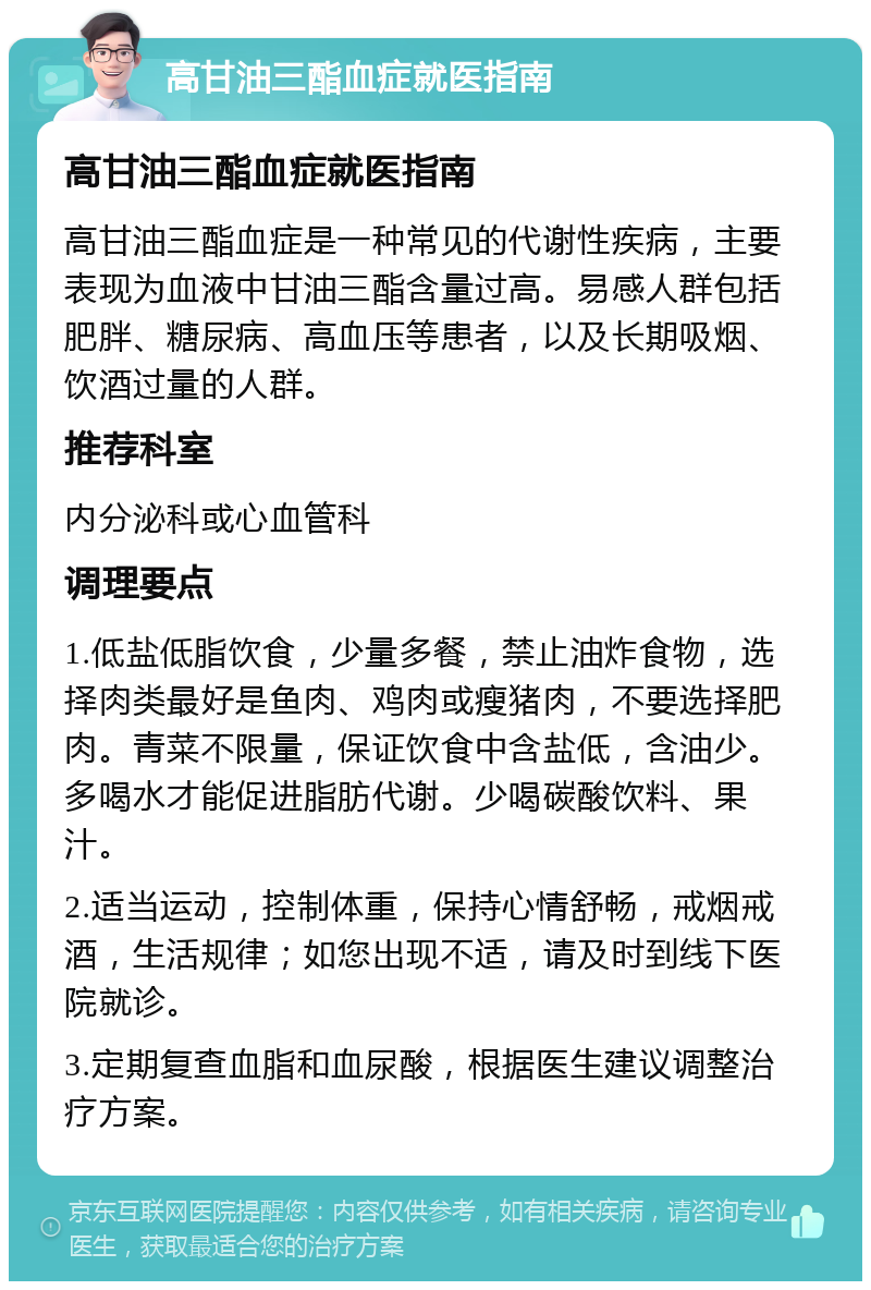 高甘油三酯血症就医指南 高甘油三酯血症就医指南 高甘油三酯血症是一种常见的代谢性疾病，主要表现为血液中甘油三酯含量过高。易感人群包括肥胖、糖尿病、高血压等患者，以及长期吸烟、饮酒过量的人群。 推荐科室 内分泌科或心血管科 调理要点 1.低盐低脂饮食，少量多餐，禁止油炸食物，选择肉类最好是鱼肉、鸡肉或瘦猪肉，不要选择肥肉。青菜不限量，保证饮食中含盐低，含油少。多喝水才能促进脂肪代谢。少喝碳酸饮料、果汁。 2.适当运动，控制体重，保持心情舒畅，戒烟戒酒，生活规律；如您出现不适，请及时到线下医院就诊。 3.定期复查血脂和血尿酸，根据医生建议调整治疗方案。