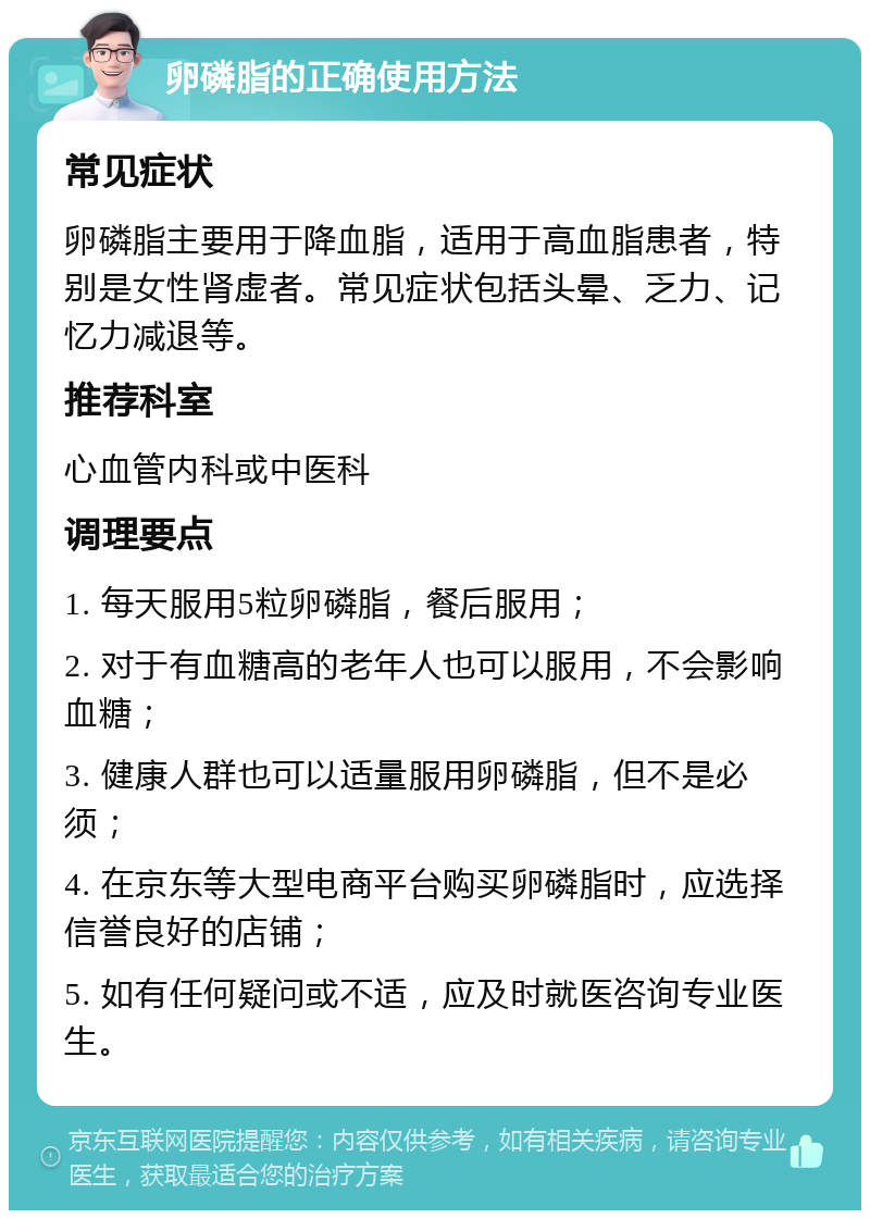 卵磷脂的正确使用方法 常见症状 卵磷脂主要用于降血脂，适用于高血脂患者，特别是女性肾虚者。常见症状包括头晕、乏力、记忆力减退等。 推荐科室 心血管内科或中医科 调理要点 1. 每天服用5粒卵磷脂，餐后服用； 2. 对于有血糖高的老年人也可以服用，不会影响血糖； 3. 健康人群也可以适量服用卵磷脂，但不是必须； 4. 在京东等大型电商平台购买卵磷脂时，应选择信誉良好的店铺； 5. 如有任何疑问或不适，应及时就医咨询专业医生。