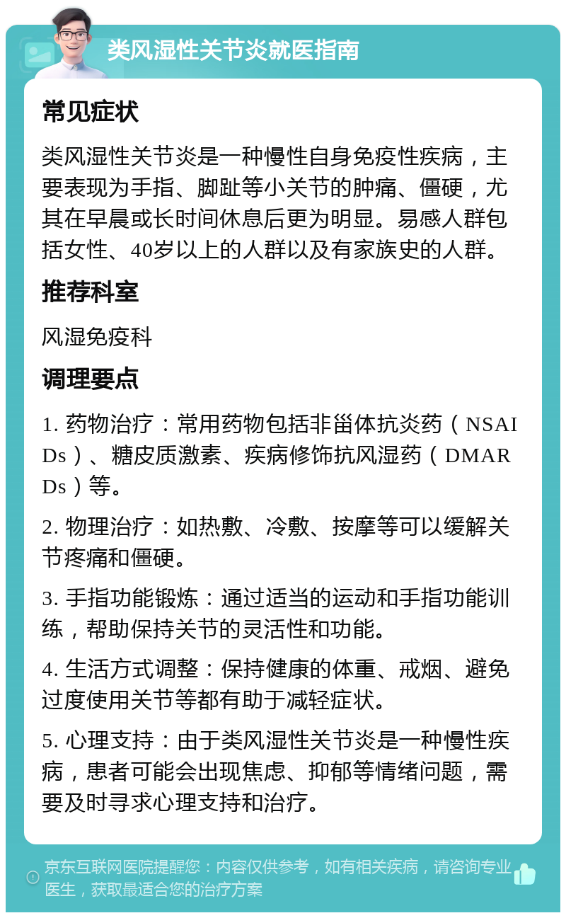 类风湿性关节炎就医指南 常见症状 类风湿性关节炎是一种慢性自身免疫性疾病，主要表现为手指、脚趾等小关节的肿痛、僵硬，尤其在早晨或长时间休息后更为明显。易感人群包括女性、40岁以上的人群以及有家族史的人群。 推荐科室 风湿免疫科 调理要点 1. 药物治疗：常用药物包括非甾体抗炎药（NSAIDs）、糖皮质激素、疾病修饰抗风湿药（DMARDs）等。 2. 物理治疗：如热敷、冷敷、按摩等可以缓解关节疼痛和僵硬。 3. 手指功能锻炼：通过适当的运动和手指功能训练，帮助保持关节的灵活性和功能。 4. 生活方式调整：保持健康的体重、戒烟、避免过度使用关节等都有助于减轻症状。 5. 心理支持：由于类风湿性关节炎是一种慢性疾病，患者可能会出现焦虑、抑郁等情绪问题，需要及时寻求心理支持和治疗。