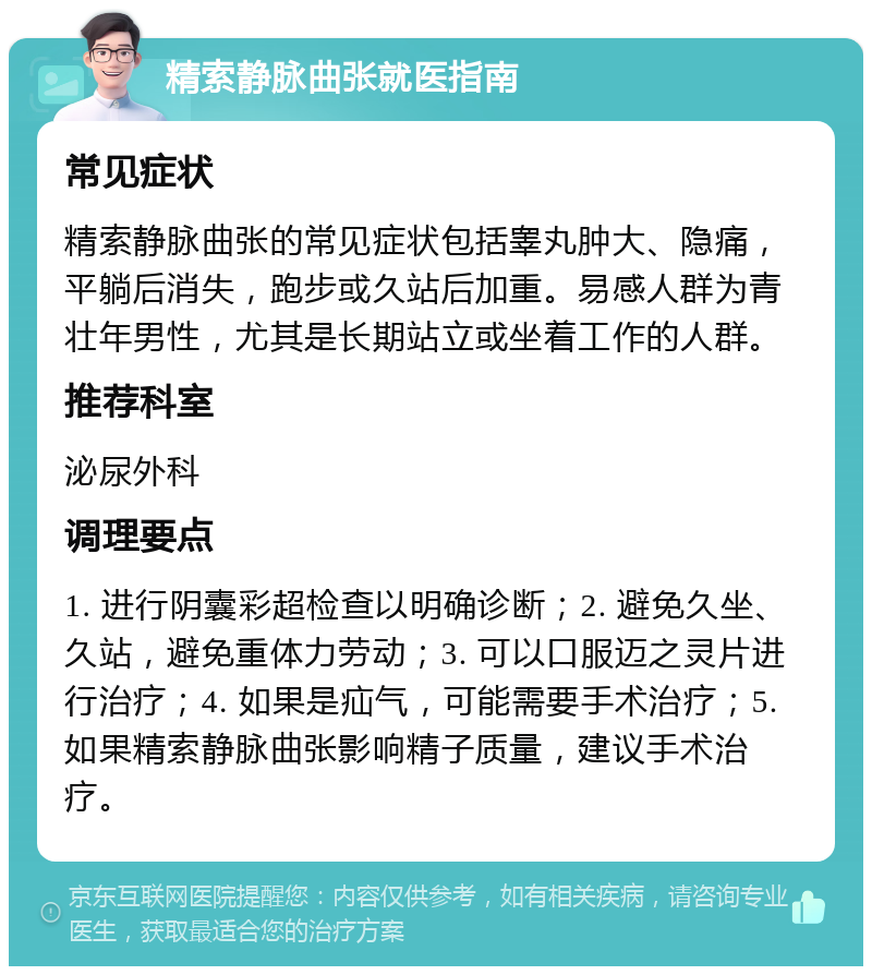 精索静脉曲张就医指南 常见症状 精索静脉曲张的常见症状包括睾丸肿大、隐痛，平躺后消失，跑步或久站后加重。易感人群为青壮年男性，尤其是长期站立或坐着工作的人群。 推荐科室 泌尿外科 调理要点 1. 进行阴囊彩超检查以明确诊断；2. 避免久坐、久站，避免重体力劳动；3. 可以口服迈之灵片进行治疗；4. 如果是疝气，可能需要手术治疗；5. 如果精索静脉曲张影响精子质量，建议手术治疗。