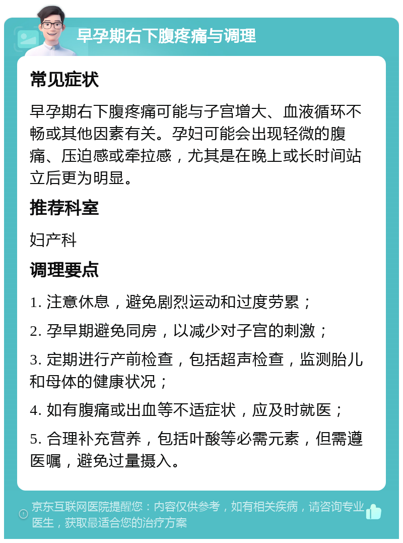 早孕期右下腹疼痛与调理 常见症状 早孕期右下腹疼痛可能与子宫增大、血液循环不畅或其他因素有关。孕妇可能会出现轻微的腹痛、压迫感或牵拉感，尤其是在晚上或长时间站立后更为明显。 推荐科室 妇产科 调理要点 1. 注意休息，避免剧烈运动和过度劳累； 2. 孕早期避免同房，以减少对子宫的刺激； 3. 定期进行产前检查，包括超声检查，监测胎儿和母体的健康状况； 4. 如有腹痛或出血等不适症状，应及时就医； 5. 合理补充营养，包括叶酸等必需元素，但需遵医嘱，避免过量摄入。