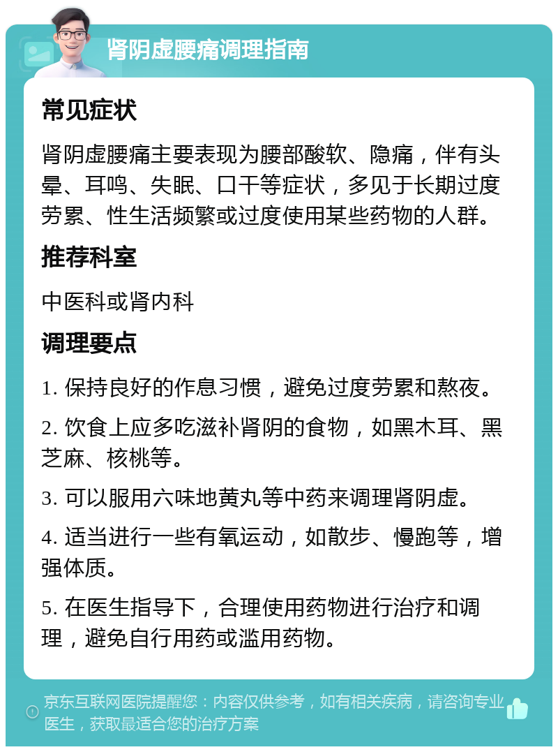 肾阴虚腰痛调理指南 常见症状 肾阴虚腰痛主要表现为腰部酸软、隐痛，伴有头晕、耳鸣、失眠、口干等症状，多见于长期过度劳累、性生活频繁或过度使用某些药物的人群。 推荐科室 中医科或肾内科 调理要点 1. 保持良好的作息习惯，避免过度劳累和熬夜。 2. 饮食上应多吃滋补肾阴的食物，如黑木耳、黑芝麻、核桃等。 3. 可以服用六味地黄丸等中药来调理肾阴虚。 4. 适当进行一些有氧运动，如散步、慢跑等，增强体质。 5. 在医生指导下，合理使用药物进行治疗和调理，避免自行用药或滥用药物。