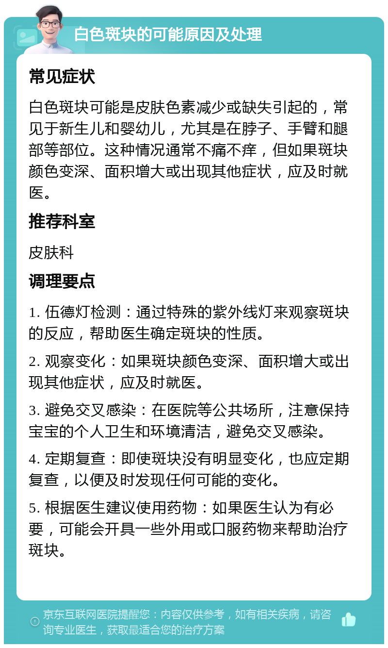 白色斑块的可能原因及处理 常见症状 白色斑块可能是皮肤色素减少或缺失引起的，常见于新生儿和婴幼儿，尤其是在脖子、手臂和腿部等部位。这种情况通常不痛不痒，但如果斑块颜色变深、面积增大或出现其他症状，应及时就医。 推荐科室 皮肤科 调理要点 1. 伍德灯检测：通过特殊的紫外线灯来观察斑块的反应，帮助医生确定斑块的性质。 2. 观察变化：如果斑块颜色变深、面积增大或出现其他症状，应及时就医。 3. 避免交叉感染：在医院等公共场所，注意保持宝宝的个人卫生和环境清洁，避免交叉感染。 4. 定期复查：即使斑块没有明显变化，也应定期复查，以便及时发现任何可能的变化。 5. 根据医生建议使用药物：如果医生认为有必要，可能会开具一些外用或口服药物来帮助治疗斑块。