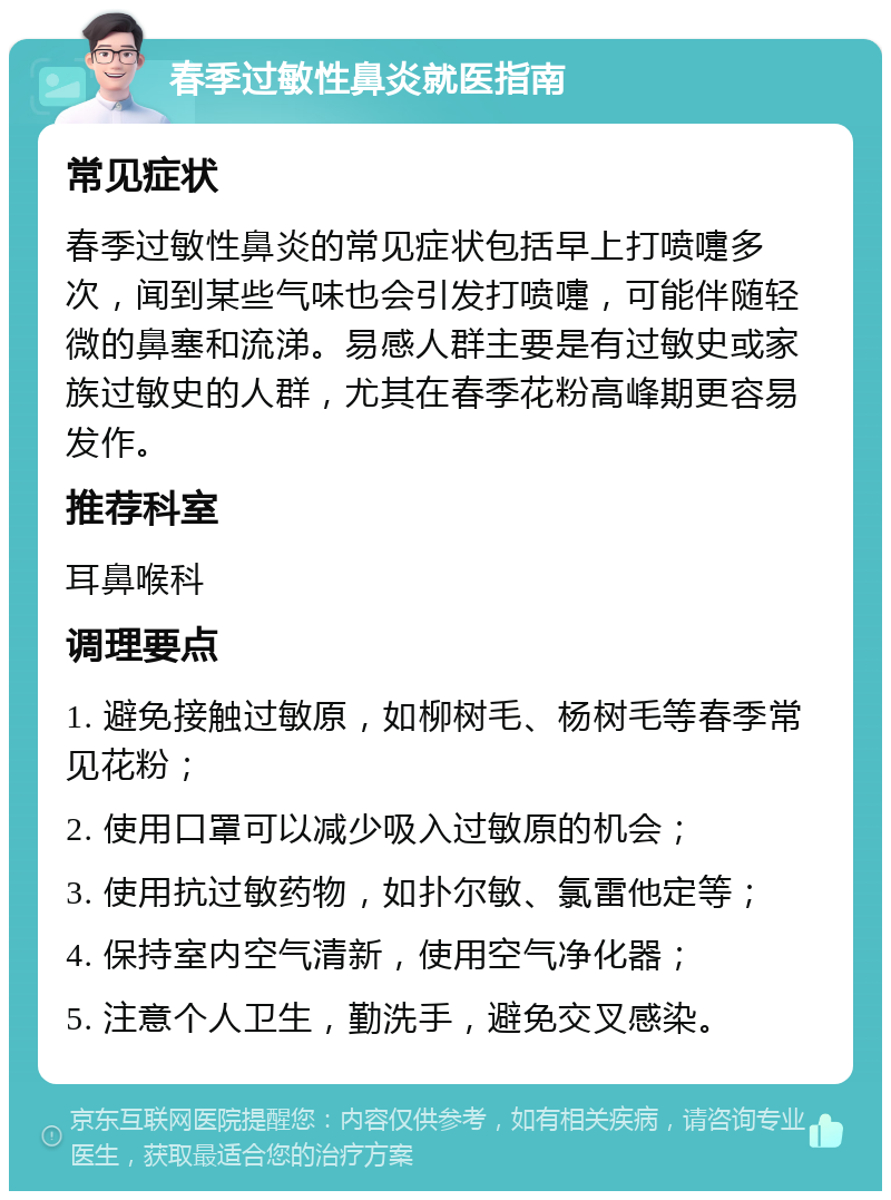 春季过敏性鼻炎就医指南 常见症状 春季过敏性鼻炎的常见症状包括早上打喷嚏多次，闻到某些气味也会引发打喷嚏，可能伴随轻微的鼻塞和流涕。易感人群主要是有过敏史或家族过敏史的人群，尤其在春季花粉高峰期更容易发作。 推荐科室 耳鼻喉科 调理要点 1. 避免接触过敏原，如柳树毛、杨树毛等春季常见花粉； 2. 使用口罩可以减少吸入过敏原的机会； 3. 使用抗过敏药物，如扑尔敏、氯雷他定等； 4. 保持室内空气清新，使用空气净化器； 5. 注意个人卫生，勤洗手，避免交叉感染。