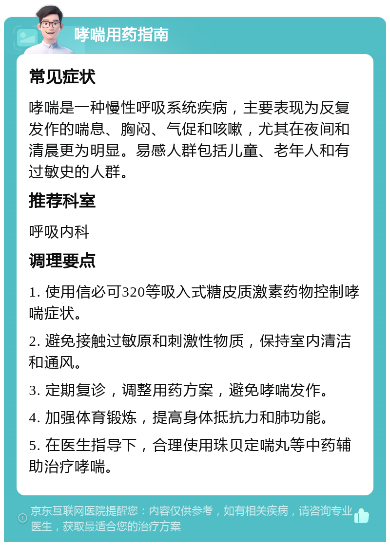 哮喘用药指南 常见症状 哮喘是一种慢性呼吸系统疾病，主要表现为反复发作的喘息、胸闷、气促和咳嗽，尤其在夜间和清晨更为明显。易感人群包括儿童、老年人和有过敏史的人群。 推荐科室 呼吸内科 调理要点 1. 使用信必可320等吸入式糖皮质激素药物控制哮喘症状。 2. 避免接触过敏原和刺激性物质，保持室内清洁和通风。 3. 定期复诊，调整用药方案，避免哮喘发作。 4. 加强体育锻炼，提高身体抵抗力和肺功能。 5. 在医生指导下，合理使用珠贝定喘丸等中药辅助治疗哮喘。