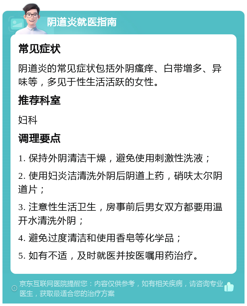 阴道炎就医指南 常见症状 阴道炎的常见症状包括外阴瘙痒、白带增多、异味等，多见于性生活活跃的女性。 推荐科室 妇科 调理要点 1. 保持外阴清洁干燥，避免使用刺激性洗液； 2. 使用妇炎洁清洗外阴后阴道上药，硝呋太尔阴道片； 3. 注意性生活卫生，房事前后男女双方都要用温开水清洗外阴； 4. 避免过度清洁和使用香皂等化学品； 5. 如有不适，及时就医并按医嘱用药治疗。