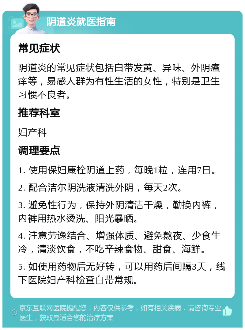 阴道炎就医指南 常见症状 阴道炎的常见症状包括白带发黄、异味、外阴瘙痒等，易感人群为有性生活的女性，特别是卫生习惯不良者。 推荐科室 妇产科 调理要点 1. 使用保妇康栓阴道上药，每晚1粒，连用7日。 2. 配合洁尔阴洗液清洗外阴，每天2次。 3. 避免性行为，保持外阴清洁干燥，勤换内裤，内裤用热水烫洗、阳光暴晒。 4. 注意劳逸结合、增强体质、避免熬夜、少食生冷，清淡饮食，不吃辛辣食物、甜食、海鲜。 5. 如使用药物后无好转，可以用药后间隔3天，线下医院妇产科检查白带常规。