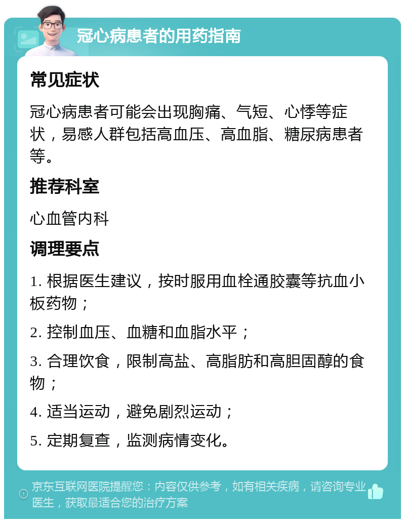 冠心病患者的用药指南 常见症状 冠心病患者可能会出现胸痛、气短、心悸等症状，易感人群包括高血压、高血脂、糖尿病患者等。 推荐科室 心血管内科 调理要点 1. 根据医生建议，按时服用血栓通胶囊等抗血小板药物； 2. 控制血压、血糖和血脂水平； 3. 合理饮食，限制高盐、高脂肪和高胆固醇的食物； 4. 适当运动，避免剧烈运动； 5. 定期复查，监测病情变化。