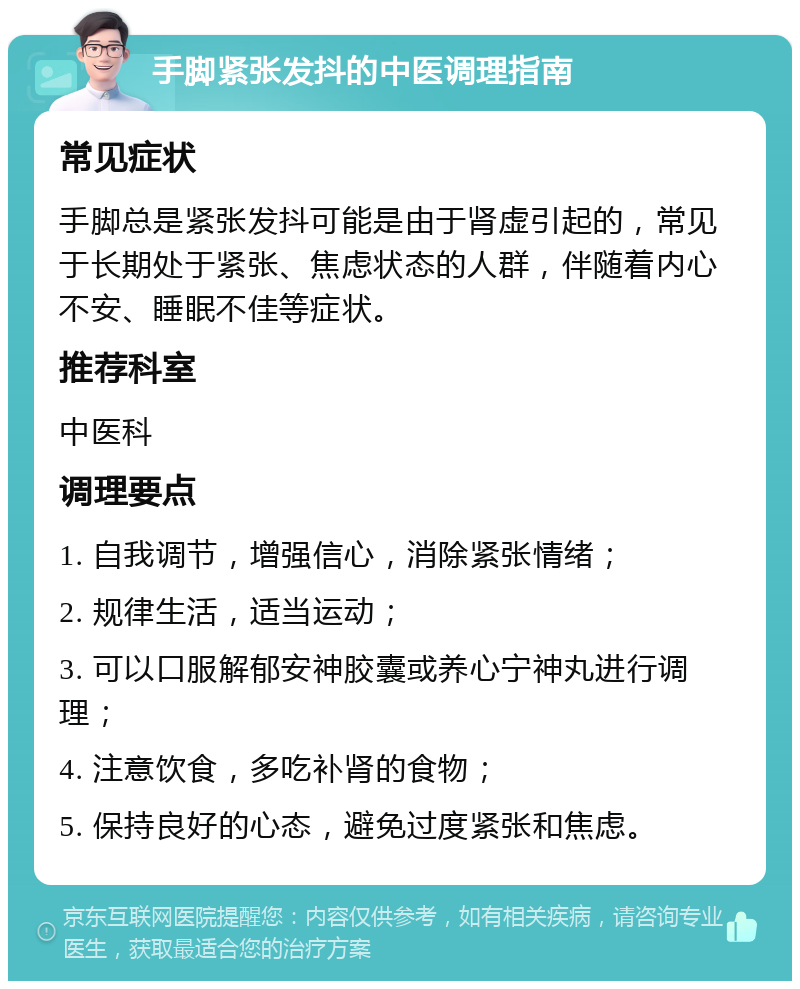 手脚紧张发抖的中医调理指南 常见症状 手脚总是紧张发抖可能是由于肾虚引起的，常见于长期处于紧张、焦虑状态的人群，伴随着内心不安、睡眠不佳等症状。 推荐科室 中医科 调理要点 1. 自我调节，增强信心，消除紧张情绪； 2. 规律生活，适当运动； 3. 可以口服解郁安神胶囊或养心宁神丸进行调理； 4. 注意饮食，多吃补肾的食物； 5. 保持良好的心态，避免过度紧张和焦虑。