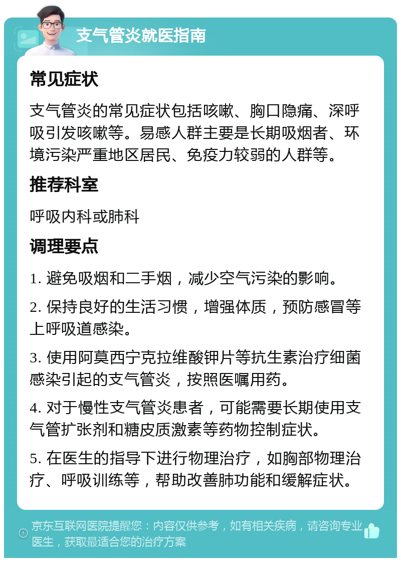 支气管炎就医指南 常见症状 支气管炎的常见症状包括咳嗽、胸口隐痛、深呼吸引发咳嗽等。易感人群主要是长期吸烟者、环境污染严重地区居民、免疫力较弱的人群等。 推荐科室 呼吸内科或肺科 调理要点 1. 避免吸烟和二手烟，减少空气污染的影响。 2. 保持良好的生活习惯，增强体质，预防感冒等上呼吸道感染。 3. 使用阿莫西宁克拉维酸钾片等抗生素治疗细菌感染引起的支气管炎，按照医嘱用药。 4. 对于慢性支气管炎患者，可能需要长期使用支气管扩张剂和糖皮质激素等药物控制症状。 5. 在医生的指导下进行物理治疗，如胸部物理治疗、呼吸训练等，帮助改善肺功能和缓解症状。