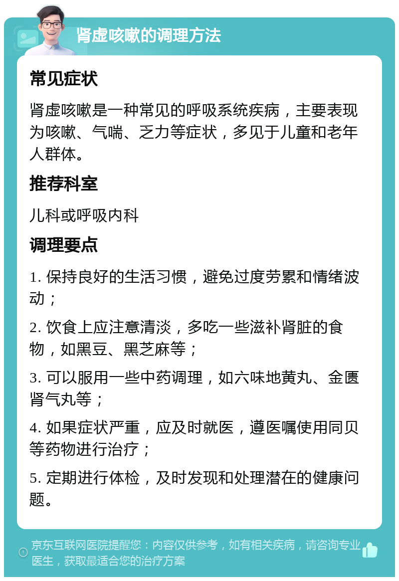 肾虚咳嗽的调理方法 常见症状 肾虚咳嗽是一种常见的呼吸系统疾病，主要表现为咳嗽、气喘、乏力等症状，多见于儿童和老年人群体。 推荐科室 儿科或呼吸内科 调理要点 1. 保持良好的生活习惯，避免过度劳累和情绪波动； 2. 饮食上应注意清淡，多吃一些滋补肾脏的食物，如黑豆、黑芝麻等； 3. 可以服用一些中药调理，如六味地黄丸、金匮肾气丸等； 4. 如果症状严重，应及时就医，遵医嘱使用同贝等药物进行治疗； 5. 定期进行体检，及时发现和处理潜在的健康问题。