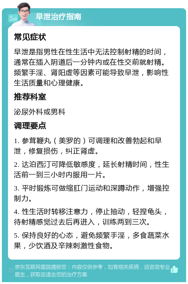 早泄治疗指南 常见症状 早泄是指男性在性生活中无法控制射精的时间，通常在插入阴道后一分钟内或在性交前就射精。频繁手淫、肾阳虚等因素可能导致早泄，影响性生活质量和心理健康。 推荐科室 泌尿外科或男科 调理要点 1. 参茸鞭丸（美罗的）可调理和改善勃起和早泄，修复损伤，纠正肾虚。 2. 达泊西汀可降低敏感度，延长射精时间，性生活前一到三小时内服用一片。 3. 平时锻炼可做缩肛门运动和深蹲动作，增强控制力。 4. 性生活时转移注意力，停止抽动，轻捏龟头，待射精感觉过去后再进入，训练两到三次。 5. 保持良好的心态，避免频繁手淫，多食蔬菜水果，少饮酒及辛辣刺激性食物。