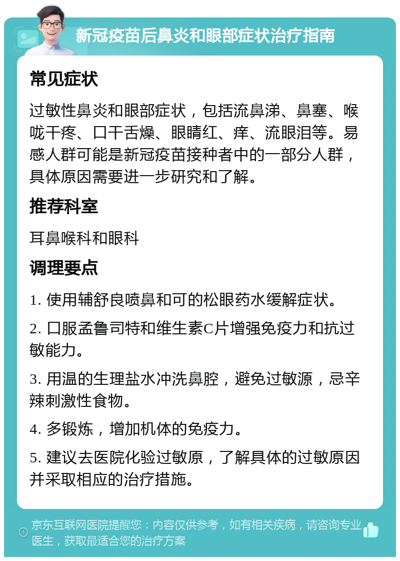 新冠疫苗后鼻炎和眼部症状治疗指南 常见症状 过敏性鼻炎和眼部症状，包括流鼻涕、鼻塞、喉咙干疼、口干舌燥、眼睛红、痒、流眼泪等。易感人群可能是新冠疫苗接种者中的一部分人群，具体原因需要进一步研究和了解。 推荐科室 耳鼻喉科和眼科 调理要点 1. 使用辅舒良喷鼻和可的松眼药水缓解症状。 2. 口服孟鲁司特和维生素C片增强免疫力和抗过敏能力。 3. 用温的生理盐水冲洗鼻腔，避免过敏源，忌辛辣刺激性食物。 4. 多锻炼，增加机体的免疫力。 5. 建议去医院化验过敏原，了解具体的过敏原因并采取相应的治疗措施。