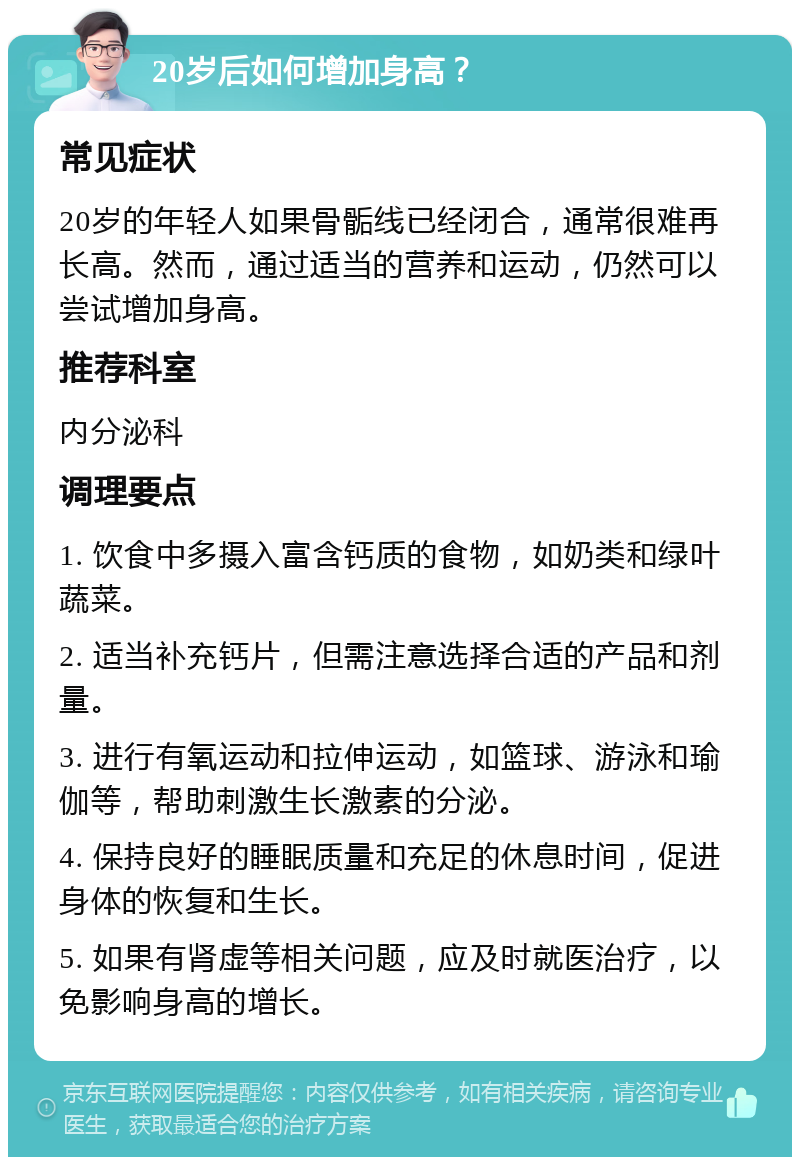 20岁后如何增加身高？ 常见症状 20岁的年轻人如果骨骺线已经闭合，通常很难再长高。然而，通过适当的营养和运动，仍然可以尝试增加身高。 推荐科室 内分泌科 调理要点 1. 饮食中多摄入富含钙质的食物，如奶类和绿叶蔬菜。 2. 适当补充钙片，但需注意选择合适的产品和剂量。 3. 进行有氧运动和拉伸运动，如篮球、游泳和瑜伽等，帮助刺激生长激素的分泌。 4. 保持良好的睡眠质量和充足的休息时间，促进身体的恢复和生长。 5. 如果有肾虚等相关问题，应及时就医治疗，以免影响身高的增长。