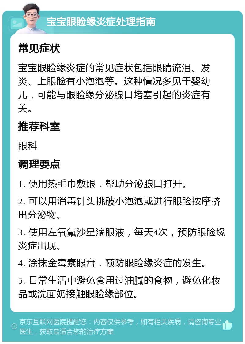 宝宝眼睑缘炎症处理指南 常见症状 宝宝眼睑缘炎症的常见症状包括眼睛流泪、发炎、上眼睑有小泡泡等。这种情况多见于婴幼儿，可能与眼睑缘分泌腺口堵塞引起的炎症有关。 推荐科室 眼科 调理要点 1. 使用热毛巾敷眼，帮助分泌腺口打开。 2. 可以用消毒针头挑破小泡泡或进行眼睑按摩挤出分泌物。 3. 使用左氧氟沙星滴眼液，每天4次，预防眼睑缘炎症出现。 4. 涂抹金霉素眼膏，预防眼睑缘炎症的发生。 5. 日常生活中避免食用过油腻的食物，避免化妆品或洗面奶接触眼睑缘部位。