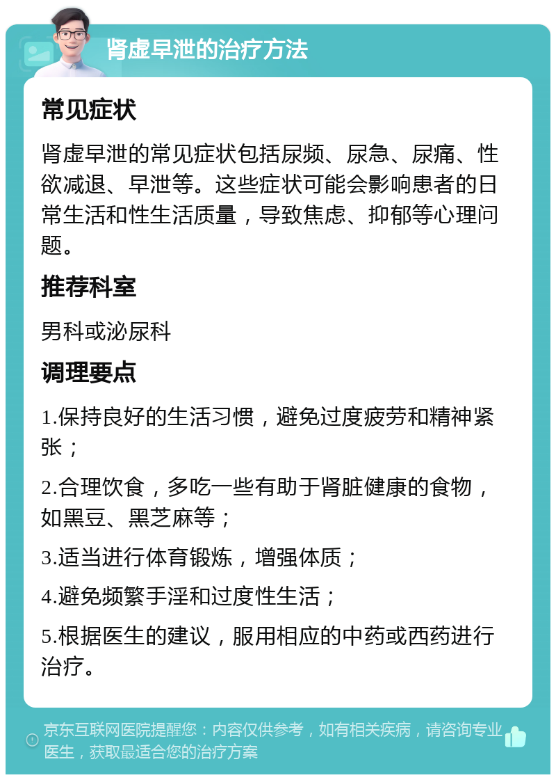 肾虚早泄的治疗方法 常见症状 肾虚早泄的常见症状包括尿频、尿急、尿痛、性欲减退、早泄等。这些症状可能会影响患者的日常生活和性生活质量，导致焦虑、抑郁等心理问题。 推荐科室 男科或泌尿科 调理要点 1.保持良好的生活习惯，避免过度疲劳和精神紧张； 2.合理饮食，多吃一些有助于肾脏健康的食物，如黑豆、黑芝麻等； 3.适当进行体育锻炼，增强体质； 4.避免频繁手淫和过度性生活； 5.根据医生的建议，服用相应的中药或西药进行治疗。