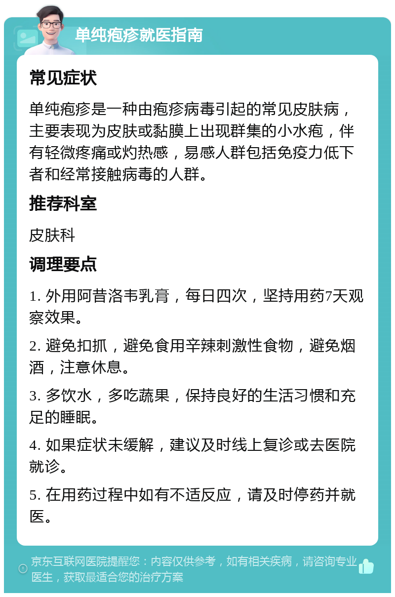 单纯疱疹就医指南 常见症状 单纯疱疹是一种由疱疹病毒引起的常见皮肤病，主要表现为皮肤或黏膜上出现群集的小水疱，伴有轻微疼痛或灼热感，易感人群包括免疫力低下者和经常接触病毒的人群。 推荐科室 皮肤科 调理要点 1. 外用阿昔洛韦乳膏，每日四次，坚持用药7天观察效果。 2. 避免扣抓，避免食用辛辣刺激性食物，避免烟酒，注意休息。 3. 多饮水，多吃蔬果，保持良好的生活习惯和充足的睡眠。 4. 如果症状未缓解，建议及时线上复诊或去医院就诊。 5. 在用药过程中如有不适反应，请及时停药并就医。