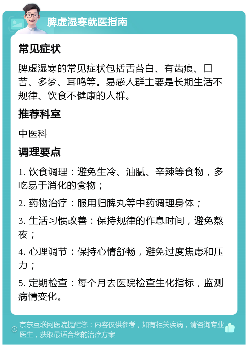 脾虚湿寒就医指南 常见症状 脾虚湿寒的常见症状包括舌苔白、有齿痕、口苦、多梦、耳鸣等。易感人群主要是长期生活不规律、饮食不健康的人群。 推荐科室 中医科 调理要点 1. 饮食调理：避免生冷、油腻、辛辣等食物，多吃易于消化的食物； 2. 药物治疗：服用归脾丸等中药调理身体； 3. 生活习惯改善：保持规律的作息时间，避免熬夜； 4. 心理调节：保持心情舒畅，避免过度焦虑和压力； 5. 定期检查：每个月去医院检查生化指标，监测病情变化。