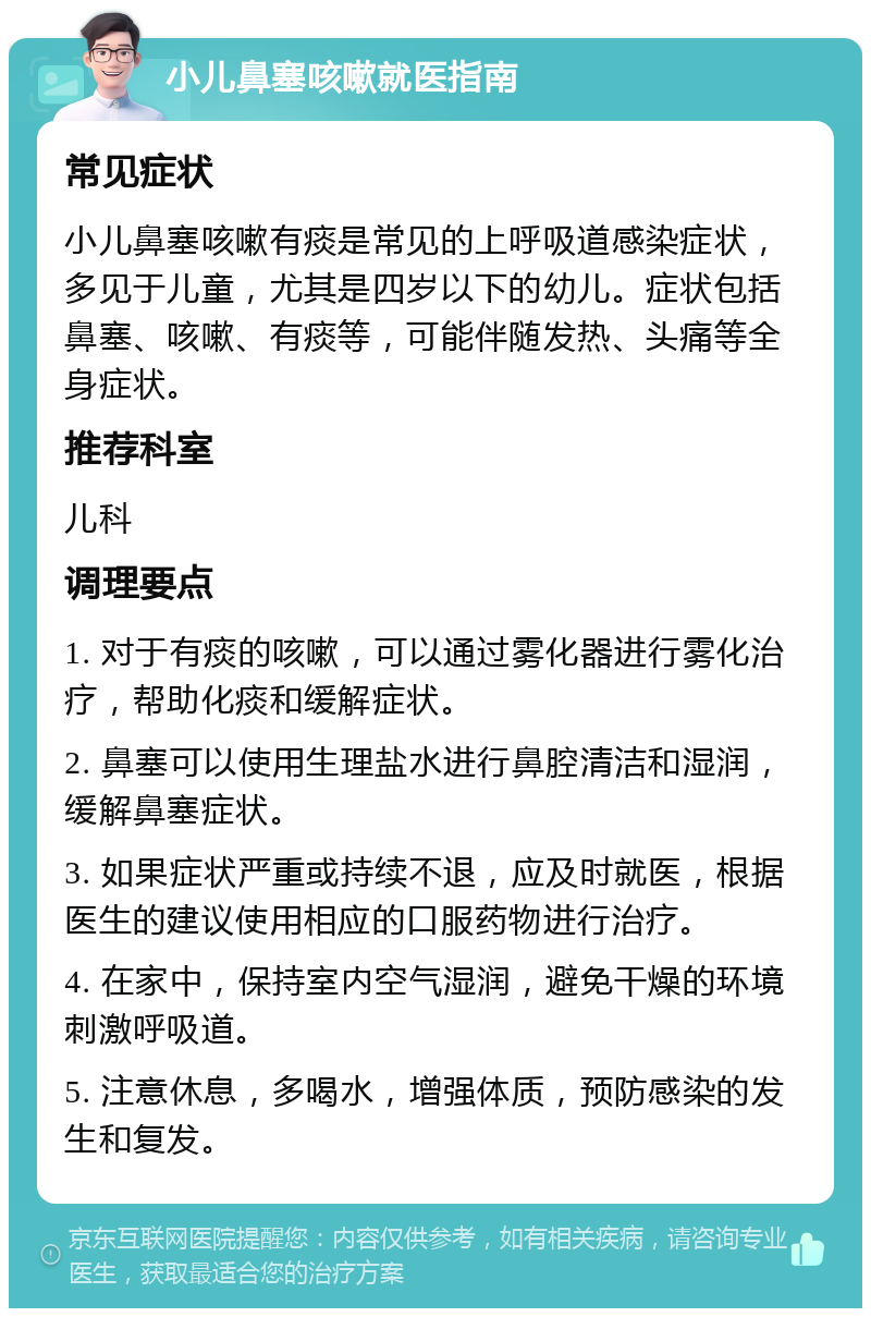 小儿鼻塞咳嗽就医指南 常见症状 小儿鼻塞咳嗽有痰是常见的上呼吸道感染症状，多见于儿童，尤其是四岁以下的幼儿。症状包括鼻塞、咳嗽、有痰等，可能伴随发热、头痛等全身症状。 推荐科室 儿科 调理要点 1. 对于有痰的咳嗽，可以通过雾化器进行雾化治疗，帮助化痰和缓解症状。 2. 鼻塞可以使用生理盐水进行鼻腔清洁和湿润，缓解鼻塞症状。 3. 如果症状严重或持续不退，应及时就医，根据医生的建议使用相应的口服药物进行治疗。 4. 在家中，保持室内空气湿润，避免干燥的环境刺激呼吸道。 5. 注意休息，多喝水，增强体质，预防感染的发生和复发。