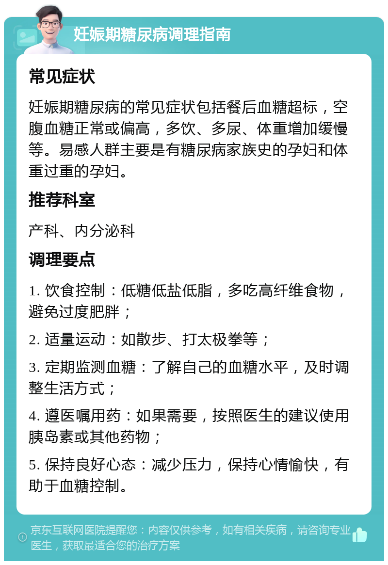 妊娠期糖尿病调理指南 常见症状 妊娠期糖尿病的常见症状包括餐后血糖超标，空腹血糖正常或偏高，多饮、多尿、体重增加缓慢等。易感人群主要是有糖尿病家族史的孕妇和体重过重的孕妇。 推荐科室 产科、内分泌科 调理要点 1. 饮食控制：低糖低盐低脂，多吃高纤维食物，避免过度肥胖； 2. 适量运动：如散步、打太极拳等； 3. 定期监测血糖：了解自己的血糖水平，及时调整生活方式； 4. 遵医嘱用药：如果需要，按照医生的建议使用胰岛素或其他药物； 5. 保持良好心态：减少压力，保持心情愉快，有助于血糖控制。