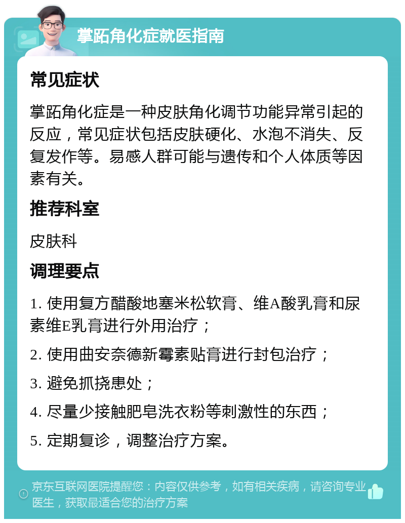 掌跖角化症就医指南 常见症状 掌跖角化症是一种皮肤角化调节功能异常引起的反应，常见症状包括皮肤硬化、水泡不消失、反复发作等。易感人群可能与遗传和个人体质等因素有关。 推荐科室 皮肤科 调理要点 1. 使用复方醋酸地塞米松软膏、维A酸乳膏和尿素维E乳膏进行外用治疗； 2. 使用曲安奈德新霉素贴膏进行封包治疗； 3. 避免抓挠患处； 4. 尽量少接触肥皂洗衣粉等刺激性的东西； 5. 定期复诊，调整治疗方案。