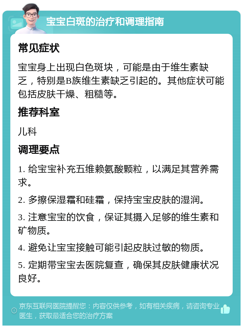 宝宝白斑的治疗和调理指南 常见症状 宝宝身上出现白色斑块，可能是由于维生素缺乏，特别是B族维生素缺乏引起的。其他症状可能包括皮肤干燥、粗糙等。 推荐科室 儿科 调理要点 1. 给宝宝补充五维赖氨酸颗粒，以满足其营养需求。 2. 多擦保湿霜和硅霜，保持宝宝皮肤的湿润。 3. 注意宝宝的饮食，保证其摄入足够的维生素和矿物质。 4. 避免让宝宝接触可能引起皮肤过敏的物质。 5. 定期带宝宝去医院复查，确保其皮肤健康状况良好。